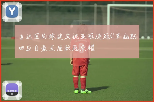 吉达国民球迷庆祝亚冠连冠C罗幽默回应自豪五座欧冠荣耀