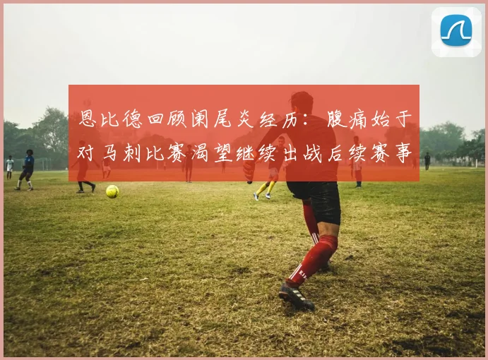 恩比德回顾阑尾炎经历：腹痛始于对马刺比赛渴望继续出战后续赛事