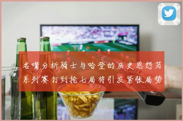名嘴分析骑士与哈登的历史恩怨若系列赛打到抢七局将引发紧张局势