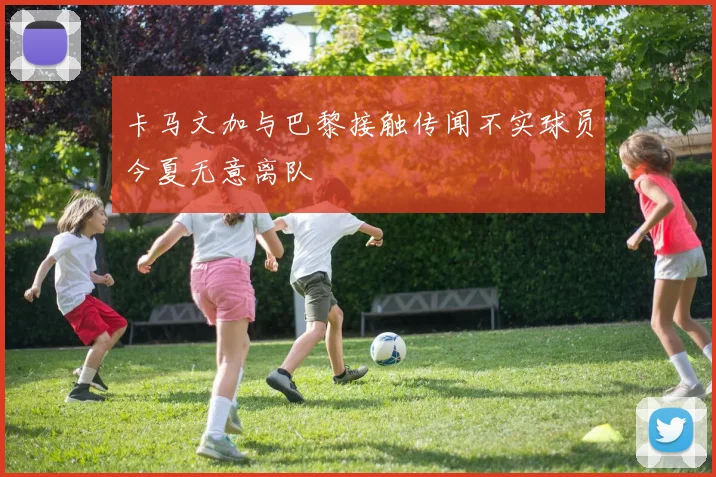 卡马文加与巴黎接触传闻不实球员今夏无意离队