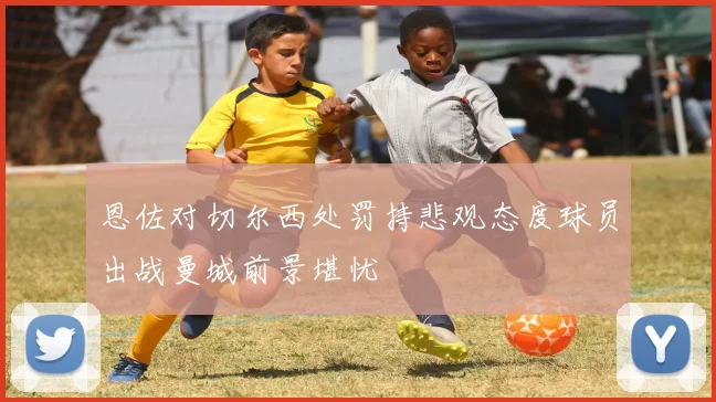 恩佐对切尔西处罚持悲观态度球员出战曼城前景堪忧