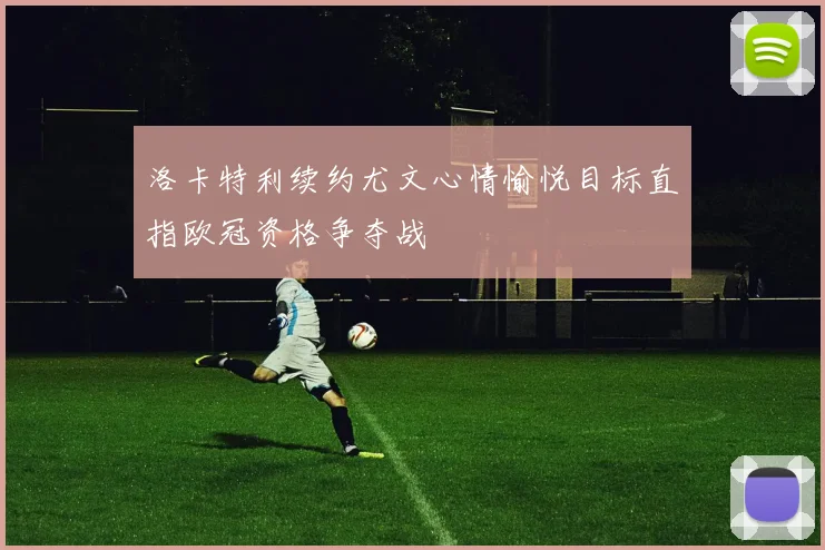 洛卡特利续约尤文心情愉悦目标直指欧冠资格争夺战