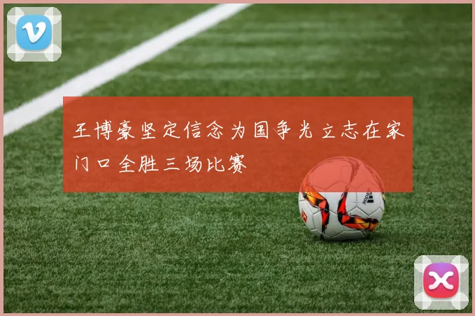 王博豪坚定信念为国争光立志在家门口全胜三场比赛