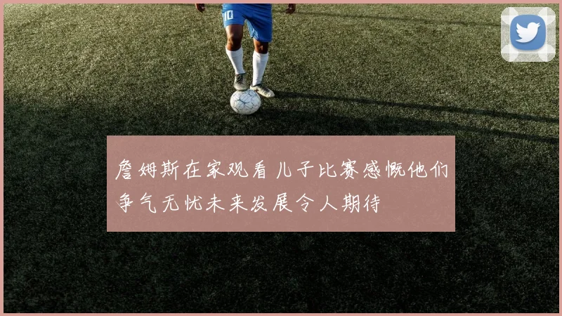 詹姆斯在家观看儿子比赛感慨他们争气无忧未来发展令人期待