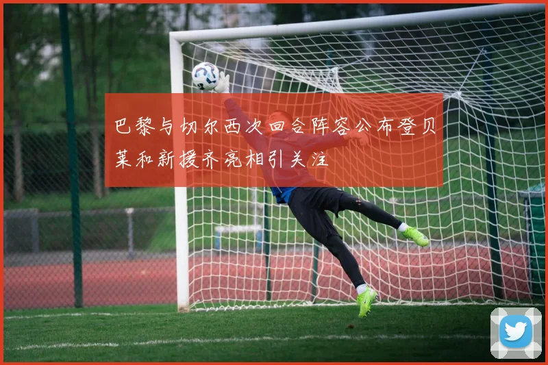 巴黎与切尔西次回合阵容公布登贝莱和新援齐亮相引关注