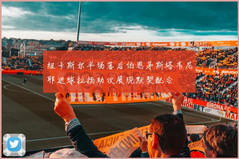 纽卡斯尔半场落后伯恩茅斯塔韦尼耶进球拉扬助攻展现默契配合